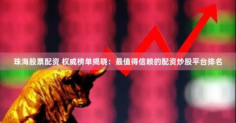 珠海股票配资 权威榜单揭晓:最值得信赖的配资炒股平台排名