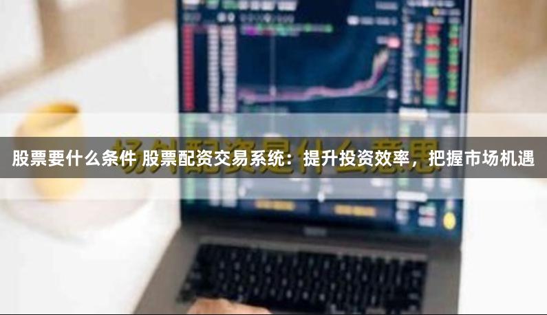 股票要什么条件 股票配资交易系统:提升投资效率,把握市场机遇