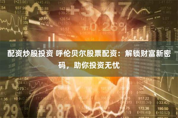 配资炒股投资 呼伦贝尔股票配资：解锁财富新密码，助你投资无忧