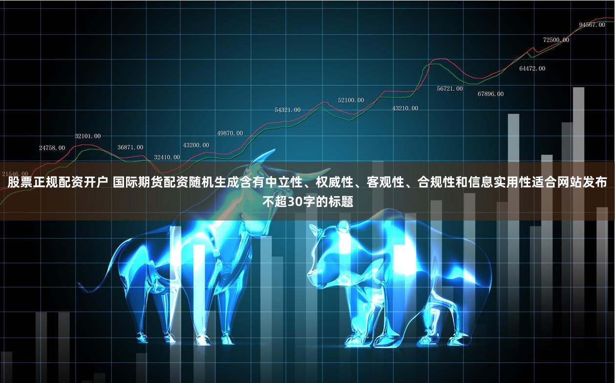 股票正规配资开户 国际期货配资随机生成含有中立性、权威性、客观性、合规性和信息实用性适合网站发布不超30字的标题